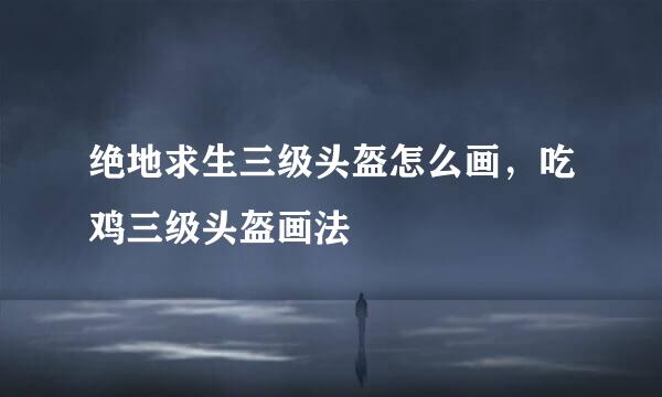 绝地求生三级头盔怎么画，吃鸡三级头盔画法