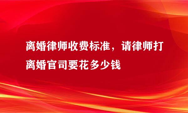 离婚律师收费标准，请律师打离婚官司要花多少钱
