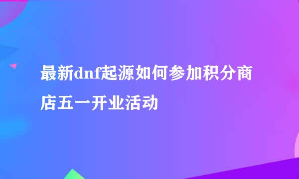 最新dnf起源如何参加积分商店五一开业活动