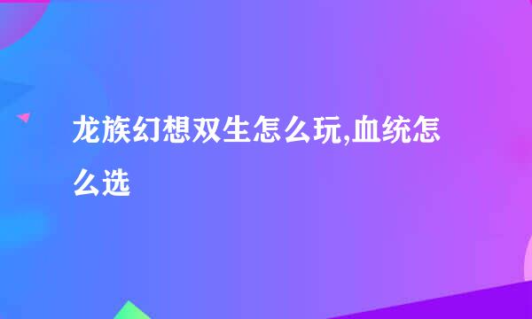 龙族幻想双生怎么玩,血统怎么选