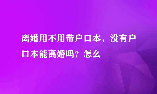 离婚用不用带户口本，没有户口本能离婚吗？怎么