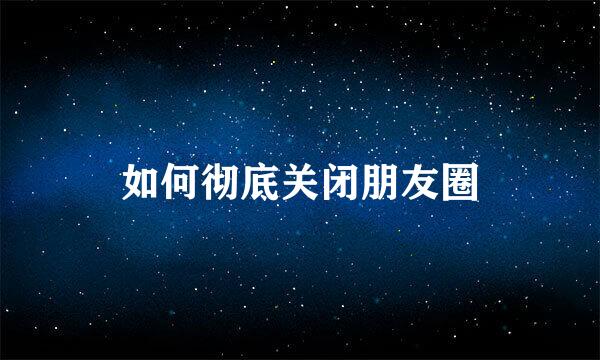 如何彻底关闭朋友圈