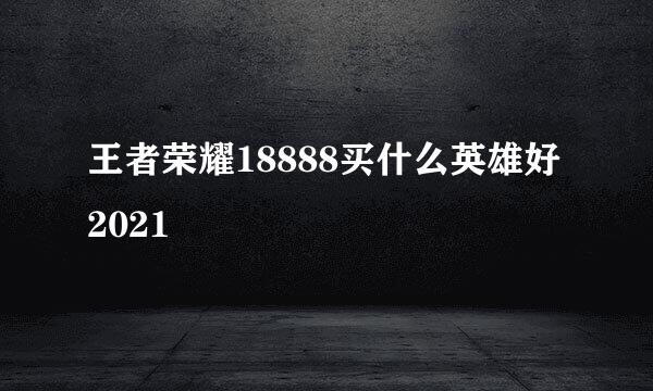 王者荣耀18888买什么英雄好2021