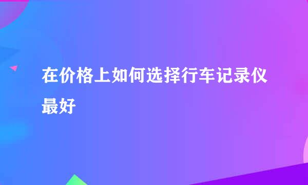 在价格上如何选择行车记录仪最好