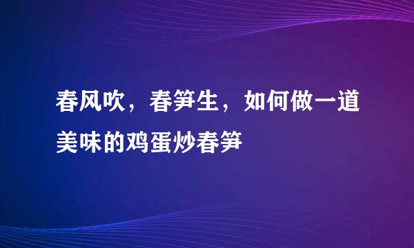 春风吹，春笋生，如何做一道美味的鸡蛋炒春笋