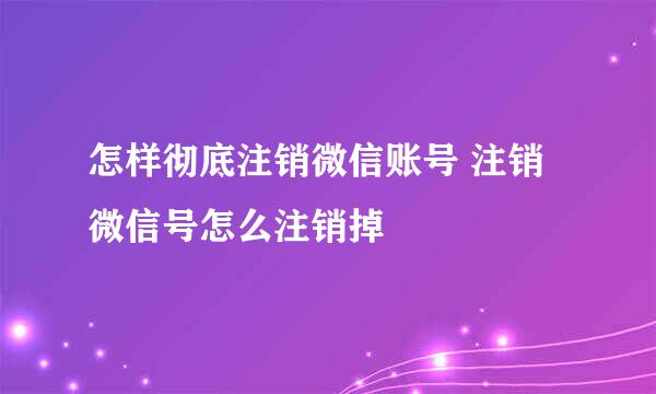 怎样彻底注销微信账号 注销微信号怎么注销掉