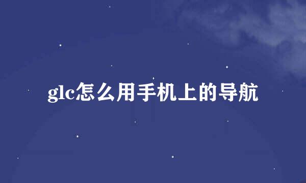 glc怎么用手机上的导航