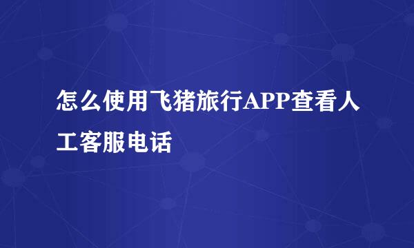怎么使用飞猪旅行APP查看人工客服电话