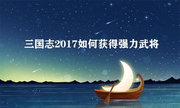 三国志2017如何获得强力武将
