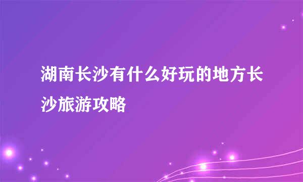 湖南长沙有什么好玩的地方长沙旅游攻略