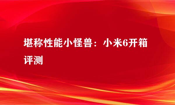 堪称性能小怪兽：小米6开箱评测