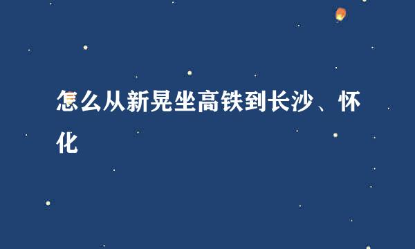 怎么从新晃坐高铁到长沙、怀化