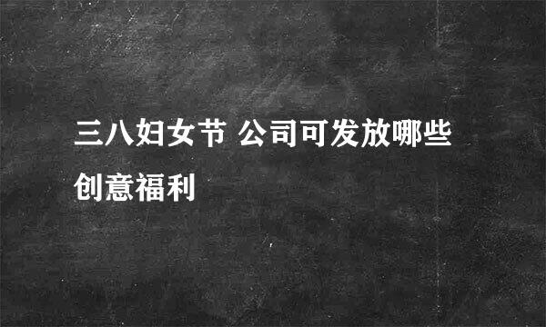 三八妇女节 公司可发放哪些创意福利