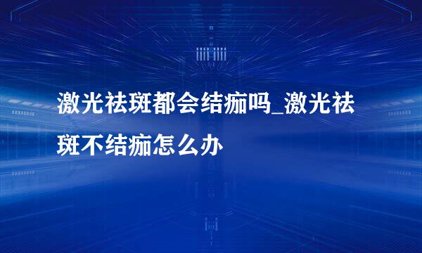激光祛斑都会结痂吗_激光祛斑不结痂怎么办