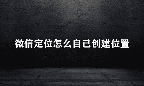 微信定位怎么自己创建位置