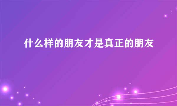 什么样的朋友才是真正的朋友