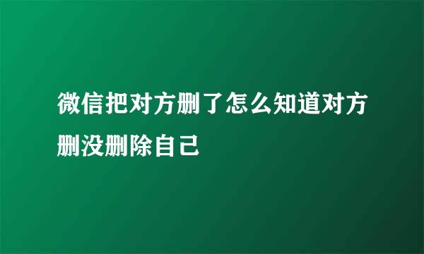 微信把对方删了怎么知道对方删没删除自己