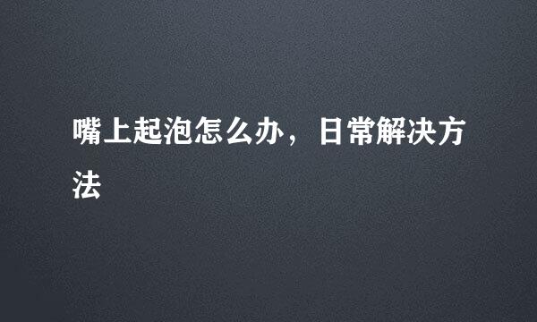 嘴上起泡怎么办，日常解决方法