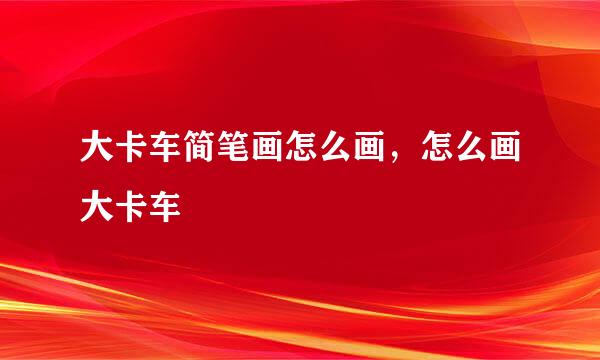 大卡车简笔画怎么画，怎么画大卡车