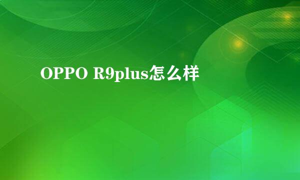 OPPO R9plus怎么样