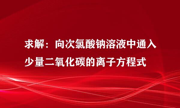 求解：向次氯酸钠溶液中通入少量二氧化碳的离子方程式