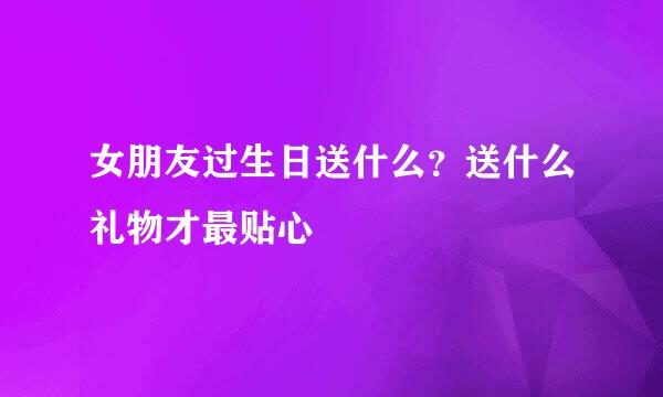 女朋友过生日送什么？送什么礼物才最贴心