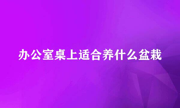办公室桌上适合养什么盆栽