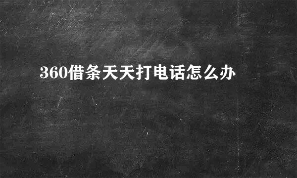360借条天天打电话怎么办