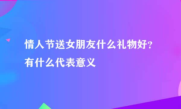 情人节送女朋友什么礼物好?有什么代表意义