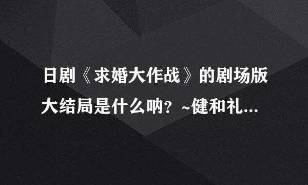 日剧《求婚大作战》的剧场版大结局是什么呐?~健和礼最后是怎么..