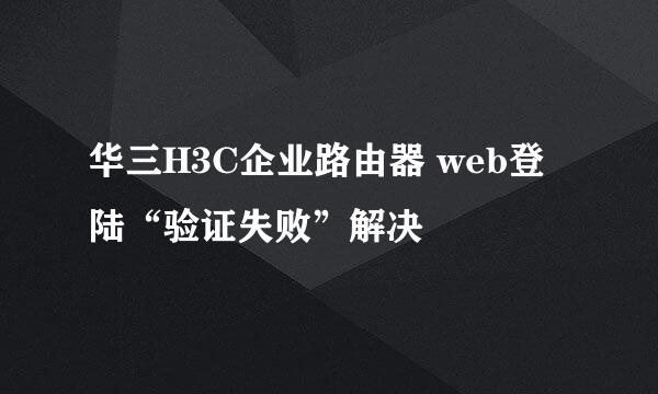 华三H3C企业路由器 web登陆“验证失败”解决