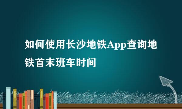 如何使用长沙地铁App查询地铁首末班车时间