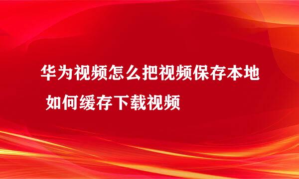 华为视频怎么把视频保存本地 如何缓存下载视频