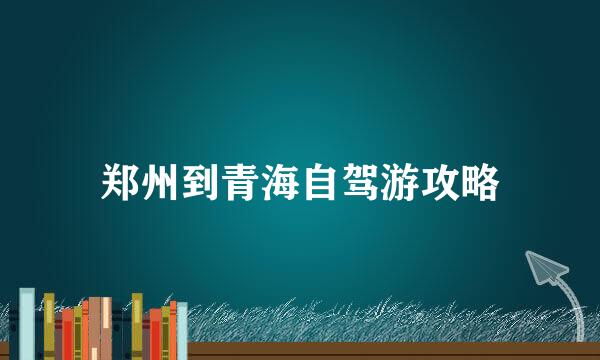 郑州到青海自驾游攻略