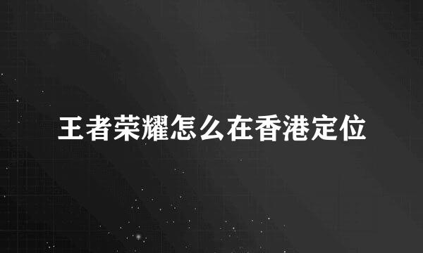 王者荣耀怎么在香港定位