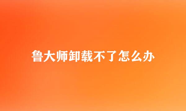 鲁大师卸载不了怎么办