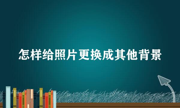 怎样给照片更换成其他背景