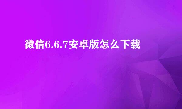 微信6.6.7安卓版怎么下载