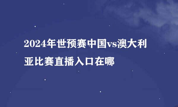 2024年世预赛中国vs澳大利亚比赛直播入口在哪