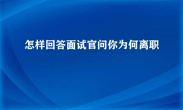 怎样回答面试官问你为何离职