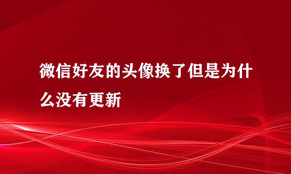 微信好友的头像换了但是为什么没有更新