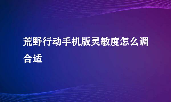 荒野行动手机版灵敏度怎么调合适