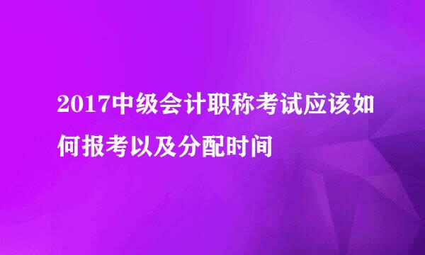 2017中级会计职称考试应该如何报考以及分配时间