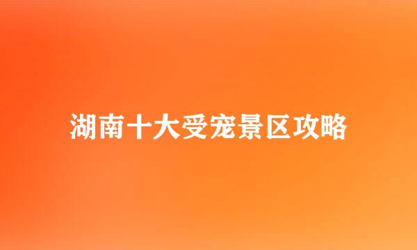 湖南十大受宠景区攻略