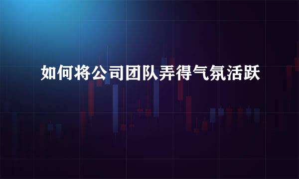 如何将公司团队弄得气氛活跃