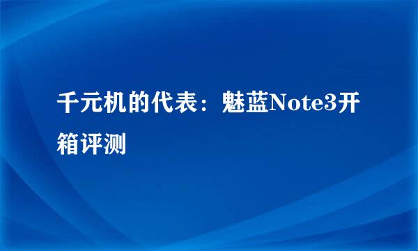 千元机的代表：魅蓝Note3开箱评测