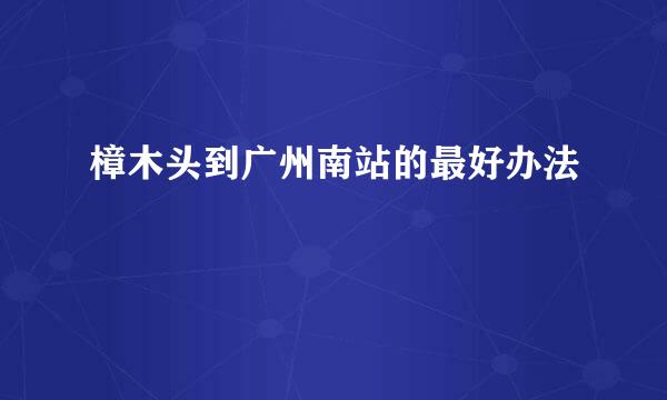 樟木头到广州南站的最好办法