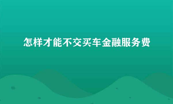 怎样才能不交买车金融服务费