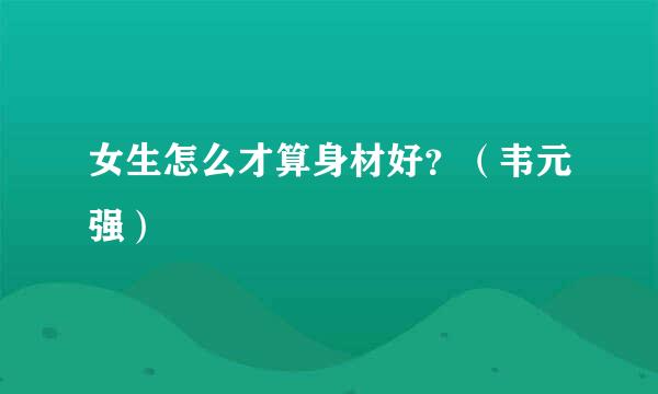 女生怎么才算身材好？（韦元强）