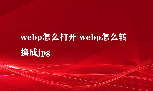 webp怎么打开 webp怎么转换成jpg